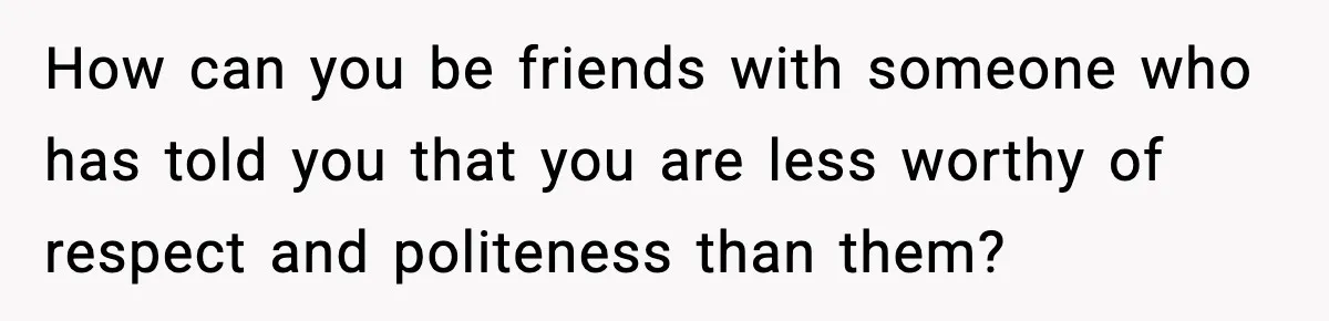 How can you be friends with someone who has told you that you are less worthy of respect and politeness than them?