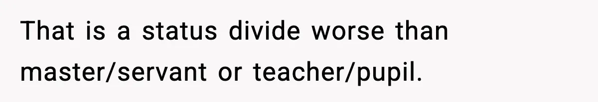 That is a status divide worse than master/servant or teacher/pupil.