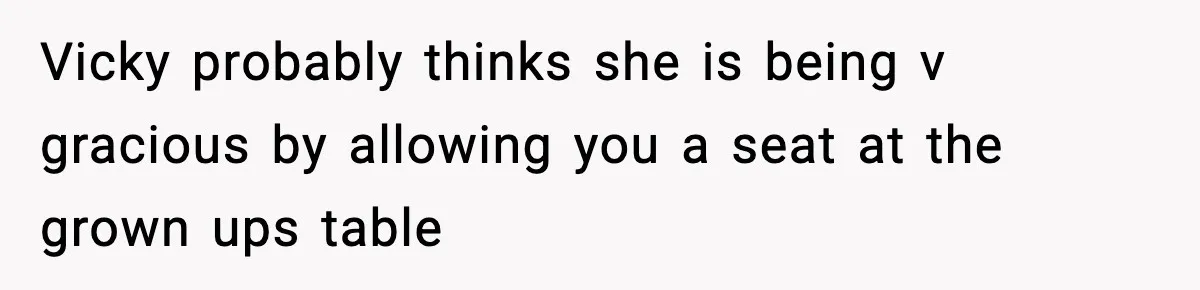 Vicky probably thinks she is being v gracious by allowing you a seat at the grown ups table