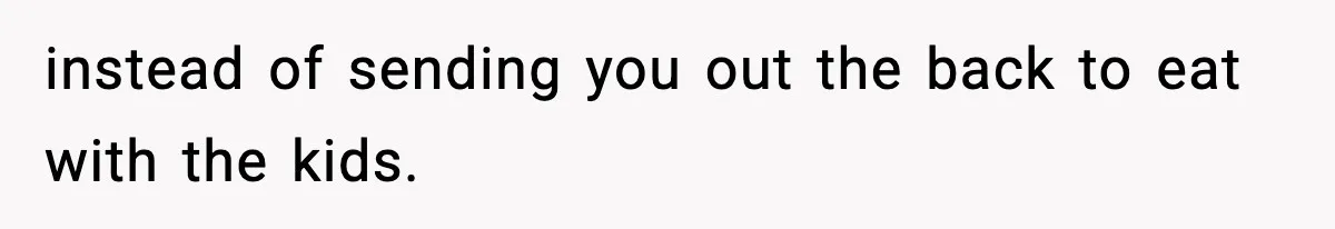 instead of sending you out the back to eat with the kids.