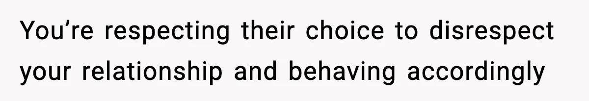 You’re respecting their choice to disrespect your relationship and behaving accordingly