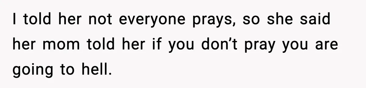 I told her not everyone prays, so she said her mom told her if you don’t pray you are going to hell.