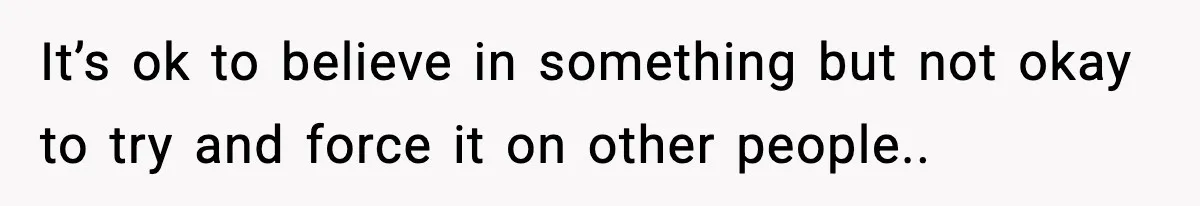 It’s ok to believe in something but not okay to try and force it on other people..