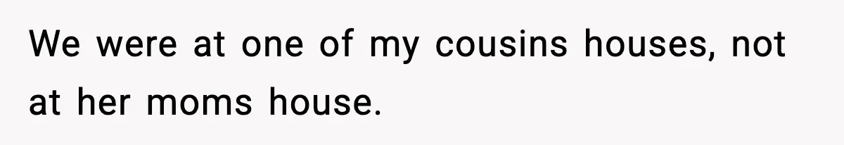 We were at one of my cousins houses, not at her moms house.