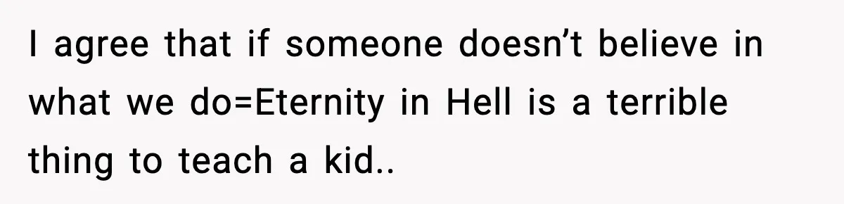 I agree that if someone doesn’t believe in what we do=Eternity in Hell is a terrible thing to teach a kid..