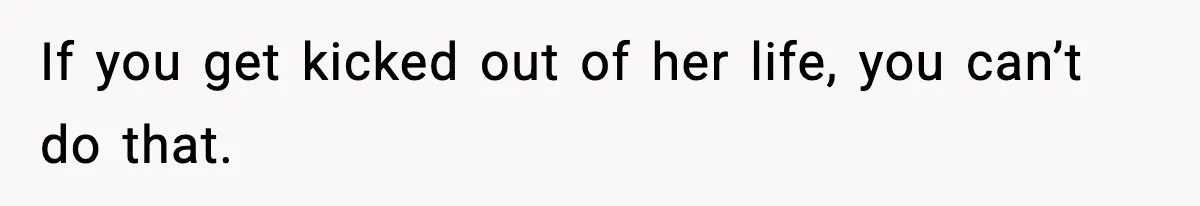 If you get kicked out of her life, you can’t do that.