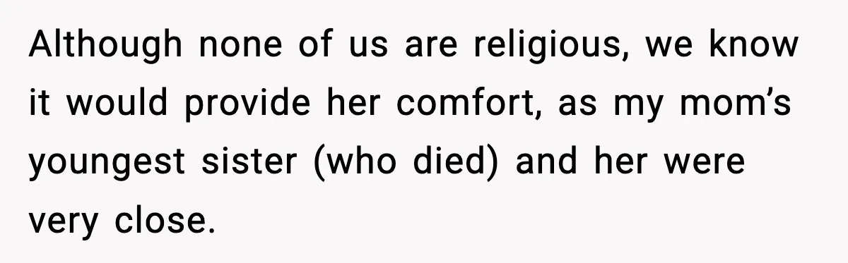 Although none of us are religious, we know it would provide her comfort, as my mom’s youngest sister (who died) and her were very close.