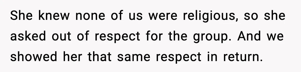 She knew none of us were religious, so she asked out of respect for the group. And we showed her that same respect in return.