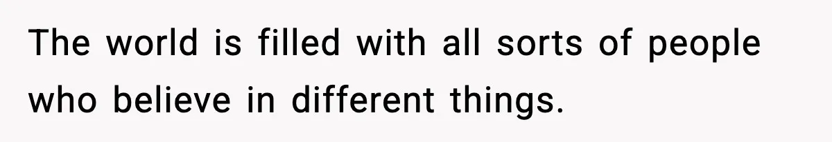 The world is filled with all sorts of people who believe in different things.