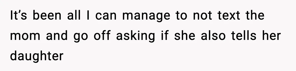 It’s been all I can manage to not text the mom and go off asking if she also tells her daughter