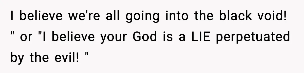 I believe we're all going into the black void! " or "I believe your God is a LIE perpetuated by the evil! "