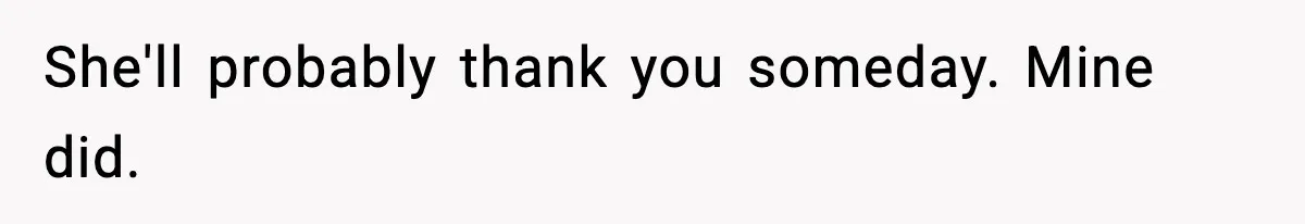 She'll probably thank you someday. Mine did.