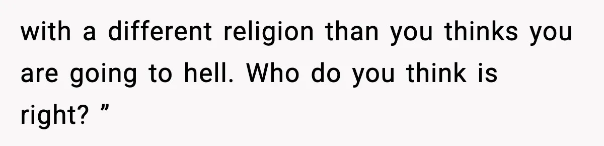 with a different religion than you thinks you are going to hell. Who do you think is right? ”