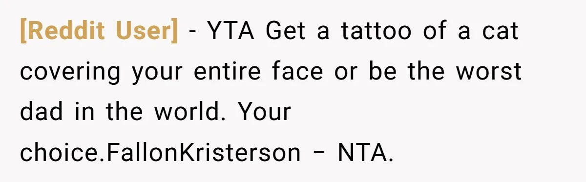 [Reddit User] − YTA Get a tattoo of a cat covering your entire face or be the worst dad in the world. Your choice.FallonKristerson − NTA.