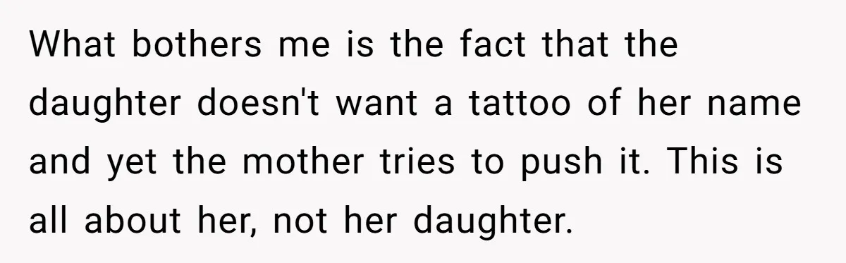 What bothers me is the fact that the daughter doesn't want a tattoo of her name and yet the mother tries to push it. This is all about her, not...