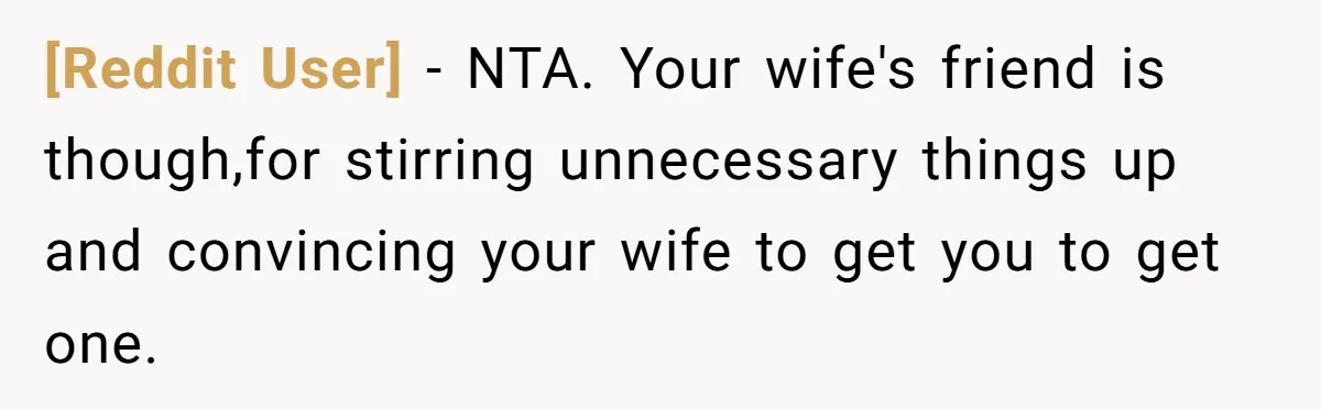 [Reddit User] − NTA. Your wife's friend is though,for stirring unnecessary things up and convincing your wife to get you to get one.