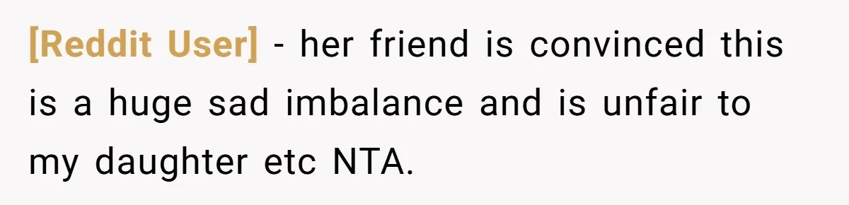 [Reddit User] − her friend is convinced this is a huge sad imbalance and is unfair to my daughter etc NTA.