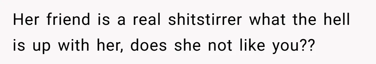 Her friend is a real shitstirrer what the hell is up with her, does she not like you??
