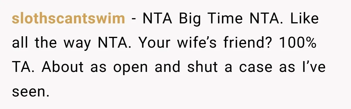 slothscantswim − NTA Big Time NTA. Like all the way NTA. Your wife’s friend? 100% TA. About as open and shut a case as I’ve seen.