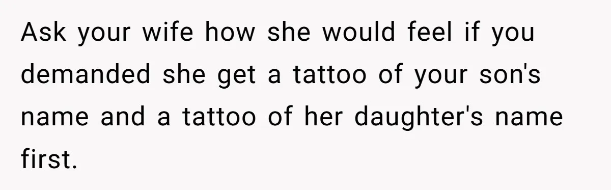 Ask your wife how she would feel if you demanded she get a tattoo of your son's name and a tattoo of her daughter's name first.