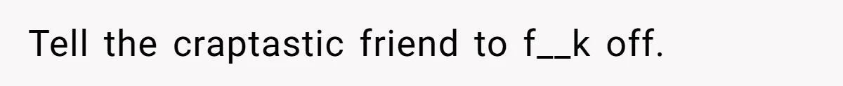 Tell the craptastic friend to f__k off.