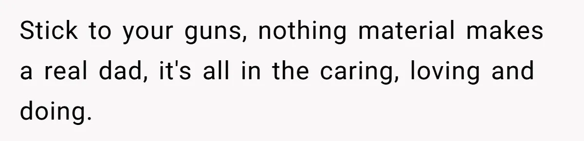 Stick to your guns, nothing material makes a real dad, it's all in the caring, loving and doing.