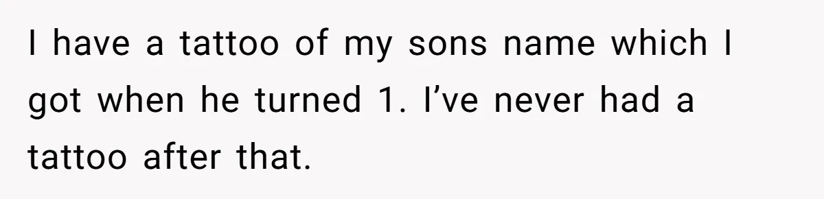I have a tattoo of my sons name which I got when he turned 1. I’ve never had a tattoo after that.