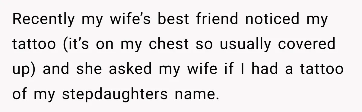 Recently my wife’s best friend noticed my tattoo (it’s on my chest so usually covered up) and she asked my wife if I had a tattoo of my stepdaughters name.