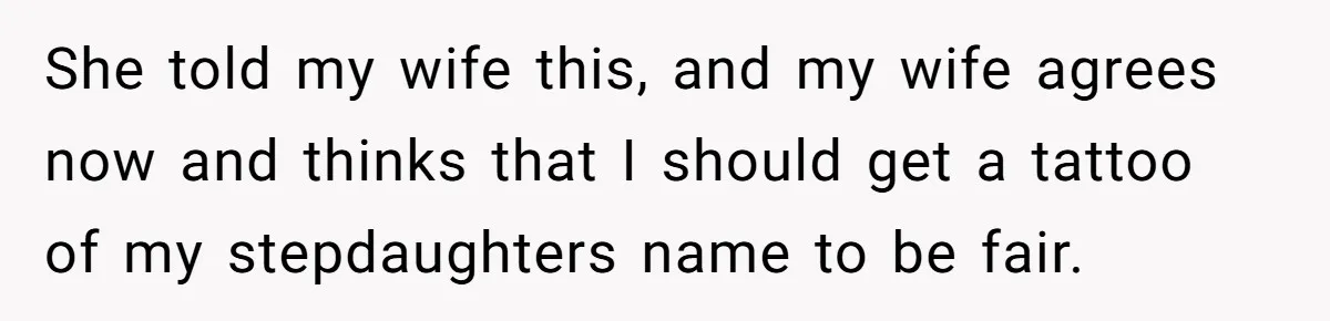 She told my wife this, and my wife agrees now and thinks that I should get a tattoo of my stepdaughters name to be fair.