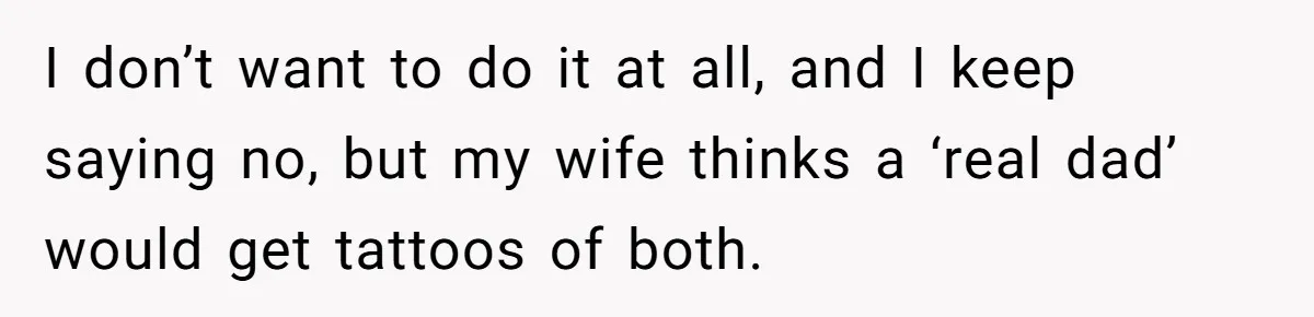 I don’t want to do it at all, and I keep saying no, but my wife thinks a ‘real dad’ would get tattoos of both.