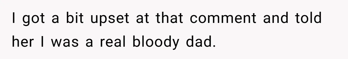 I got a bit upset at that comment and told her I was a real bloody dad.