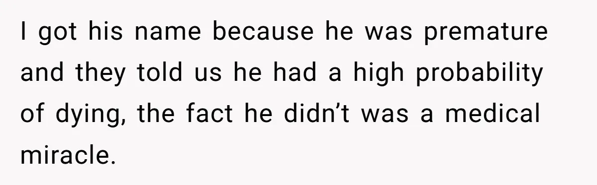 I got his name because he was premature and they told us he had a high probability of dying, the fact he didn’t was a medical miracle.