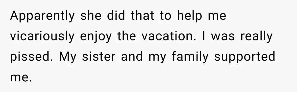 Apparently she did that to help me vicariously enjoy the vacation. I was really pissed. My sister and my family supported me.