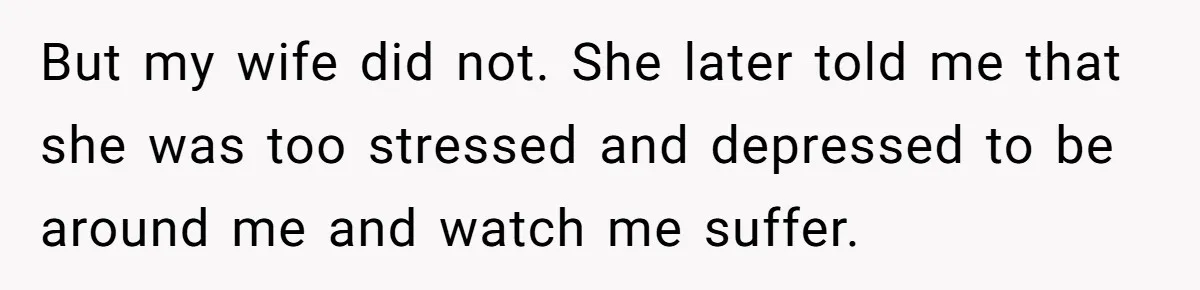But my wife did not. She later told me that she was too stressed and depressed to be around me and watch me suffer.