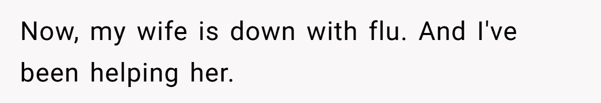 Now, my wife is down with flu. And I've been helping her.