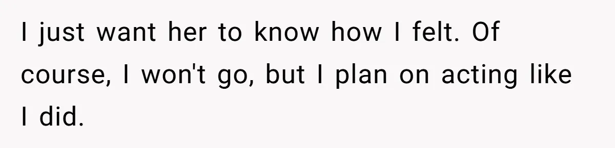 I just want her to know how I felt. Of course, I won't go, but I plan on acting like I did.