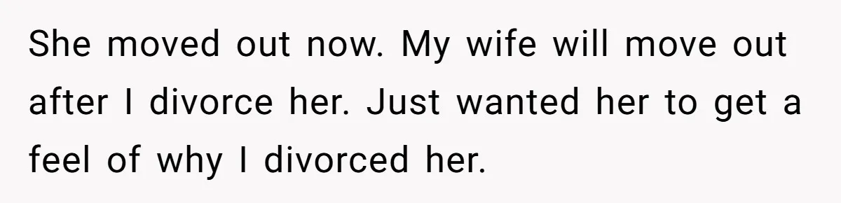 She moved out now. My wife will move out after I divorce her. Just wanted her to get a feel of why I divorced her.