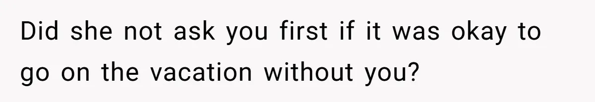 Did she not ask you first if it was okay to go on the vacation without you?