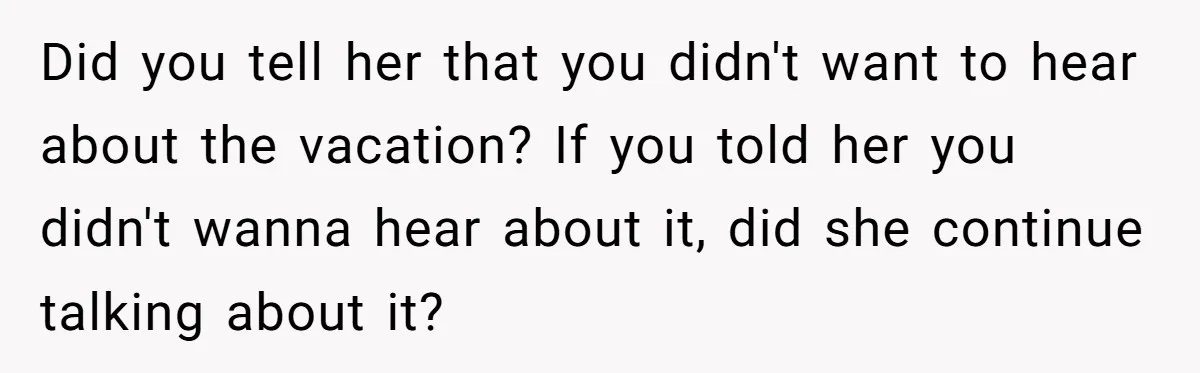 Did you tell her that you didn't want to hear about the vacation? If you told her you didn't wanna hear about it, did she continue talking about it?