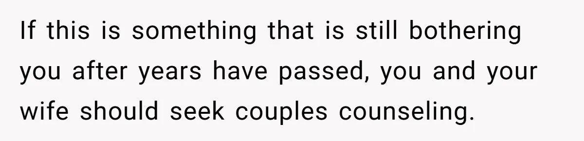 If this is something that is still bothering you after years have passed, you and your wife should seek couples counseling.