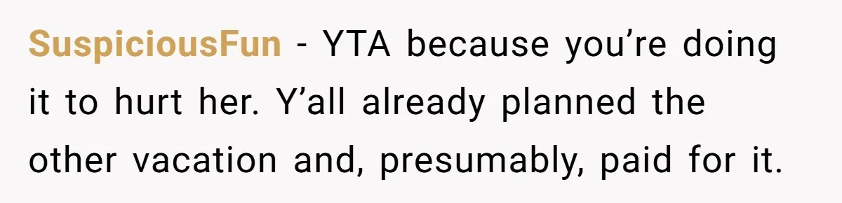 SuspiciousFun − YTA because you’re doing it to hurt her. Y’all already planned the other vacation and, presumably, paid for it.