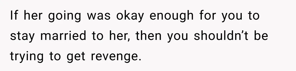 If her going was okay enough for you to stay married to her, then you shouldn’t be trying to get revenge.