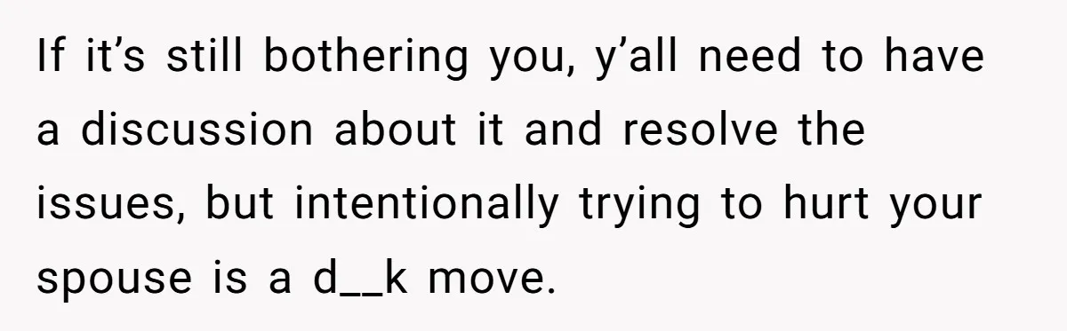 If it’s still bothering you, y’all need to have a discussion about it and resolve the issues, but intentionally trying to hurt your spouse is a d__k move.