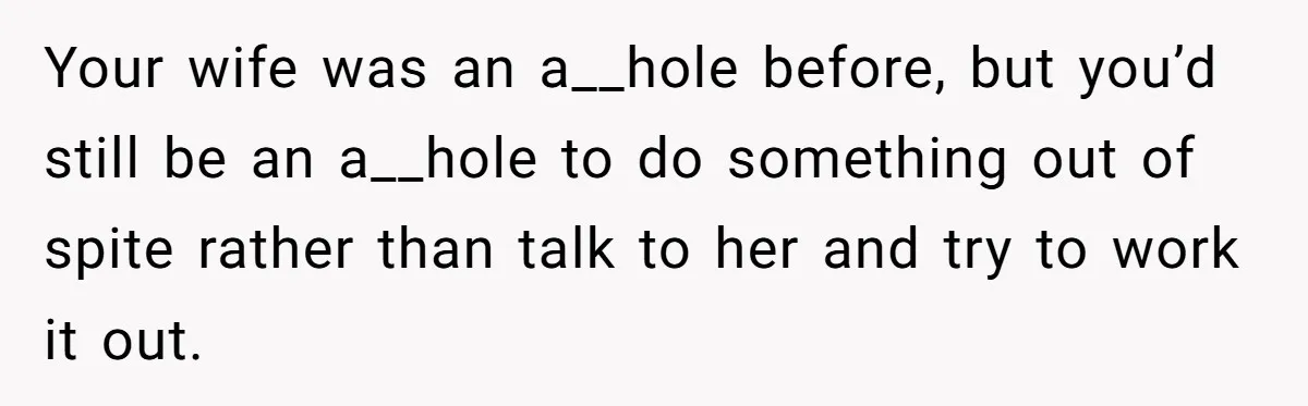 Your wife was an a__hole before, but you’d still be an a__hole to do something out of spite rather than talk to her and try to work it out.