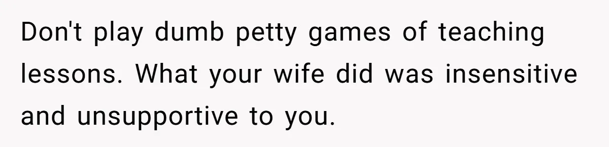 Don't play dumb petty games of teaching lessons. What your wife did was insensitive and unsupportive to you.