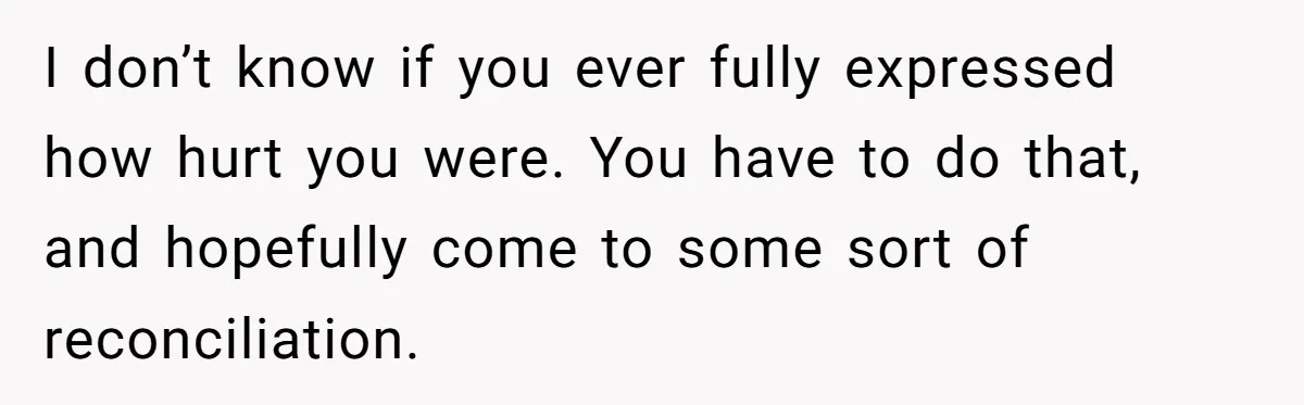 I don’t know if you ever fully expressed how hurt you were. You have to do that, and hopefully come to some sort of reconciliation.