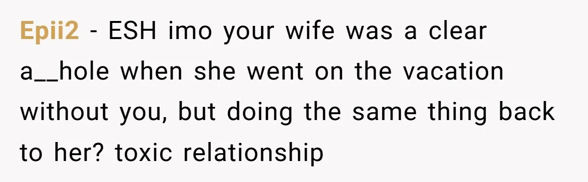 Epii2 − ESH imo your wife was a clear a__hole when she went on the vacation without you, but doing the same thing back to her? toxic relationship
