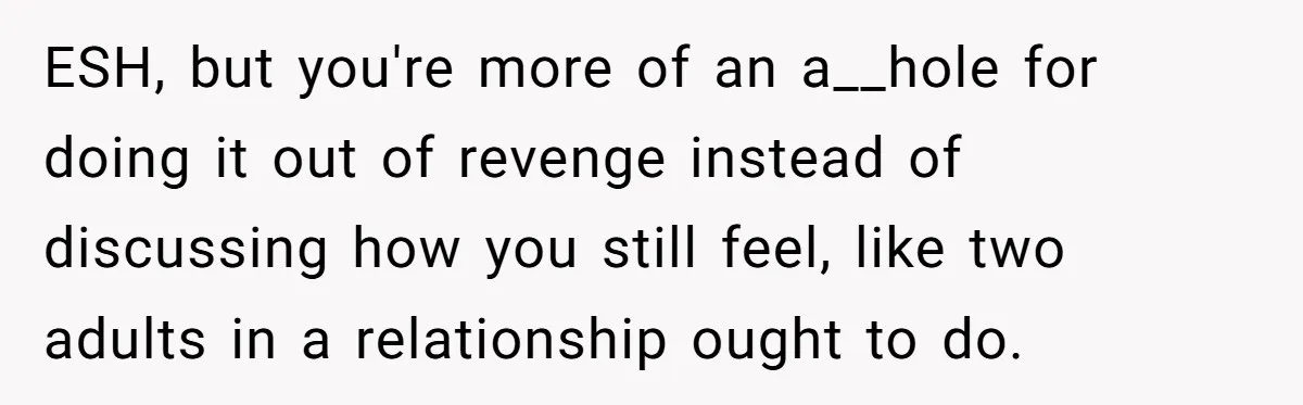 ESH, but you're more of an a__hole for doing it out of revenge instead of discussing how you still feel, like two adults in a relationship ought to do.