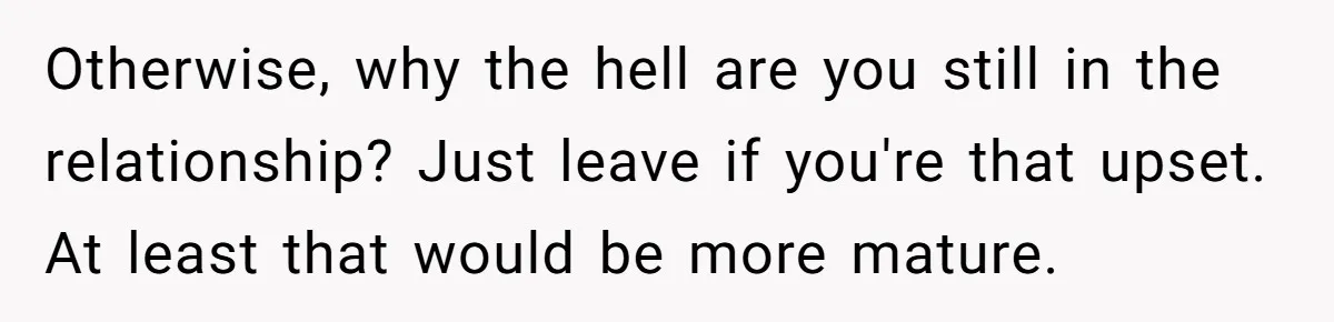 Otherwise, why the hell are you still in the relationship? Just leave if you're that upset. At least that would be more mature.