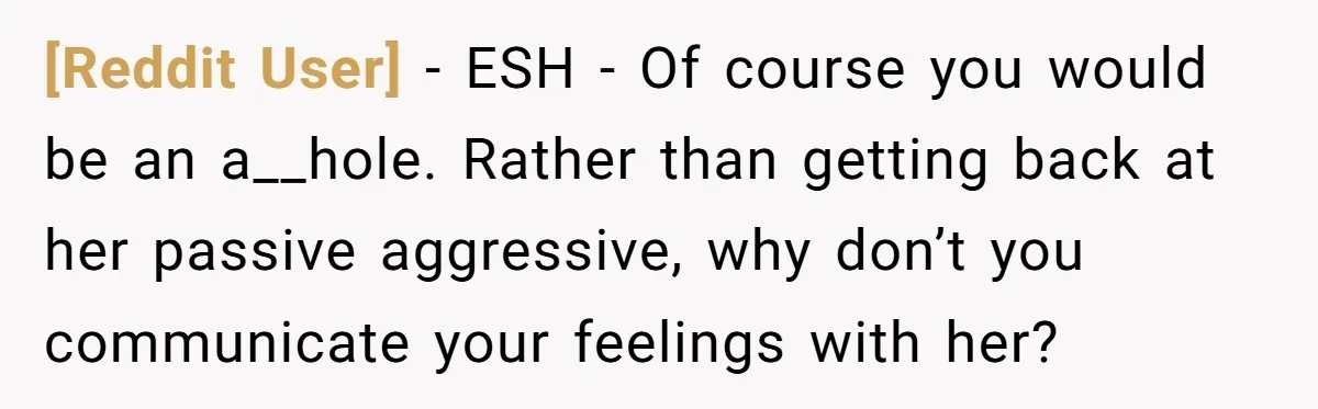 [Reddit User] − ESH - Of course you would be an a__hole. Rather than getting back at her passive aggressive, why don’t you communicate your feelings with her?